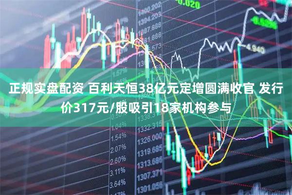 正规实盘配资 百利天恒38亿元定增圆满收官 发行价317元/股吸引18家机构参与