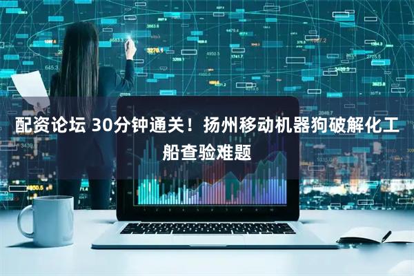 配资论坛 30分钟通关！扬州移动机器狗破解化工船查验难题