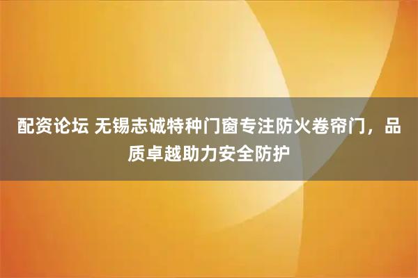 配资论坛 无锡志诚特种门窗专注防火卷帘门，品质卓越助力安全防护