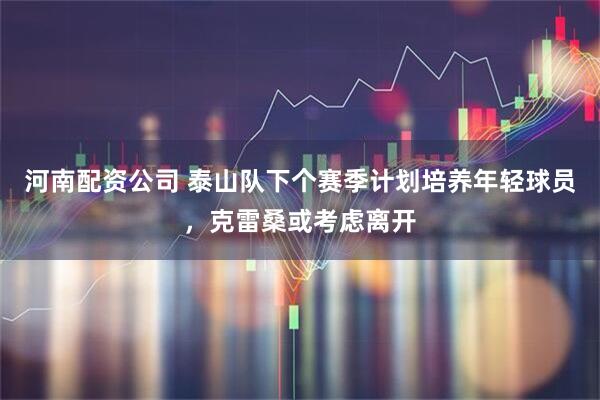 河南配资公司 泰山队下个赛季计划培养年轻球员，克雷桑或考虑离开