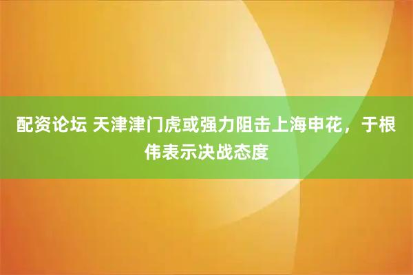 配资论坛 天津津门虎或强力阻击上海申花，于根伟表示决战态度